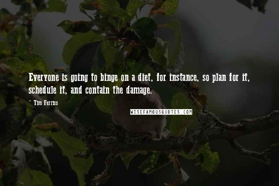 Tim Ferriss quotes: Everyone is going to binge on a diet, for instance, so plan for it, schedule it, and contain the damage. Tim Ferriss quotes: Everyone is going to binge on a diet, for instance, so plan for it, schedule it, and contain the damage.