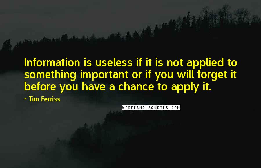 Tim Ferriss quotes: Information is useless if it is not applied to something important or if you will forget it before you have a chance to apply it. Tim Ferriss quotes: Information is useless if it is not applied to something important or if you will forget it before you have a chance to apply it.