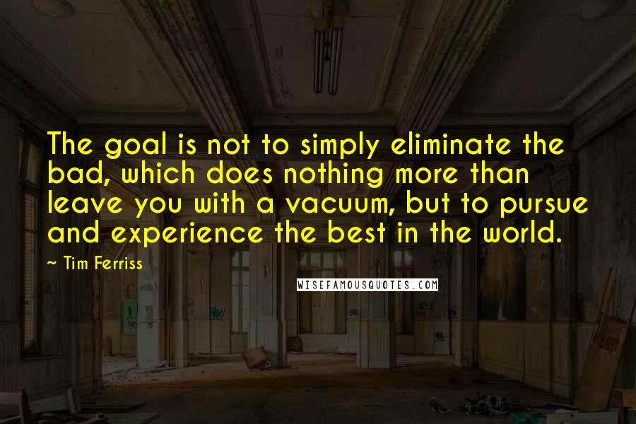 Tim Ferriss quotes: The goal is not to simply eliminate the bad, which does nothing more than leave you with a vacuum, but to pursue and experience the best in the world.