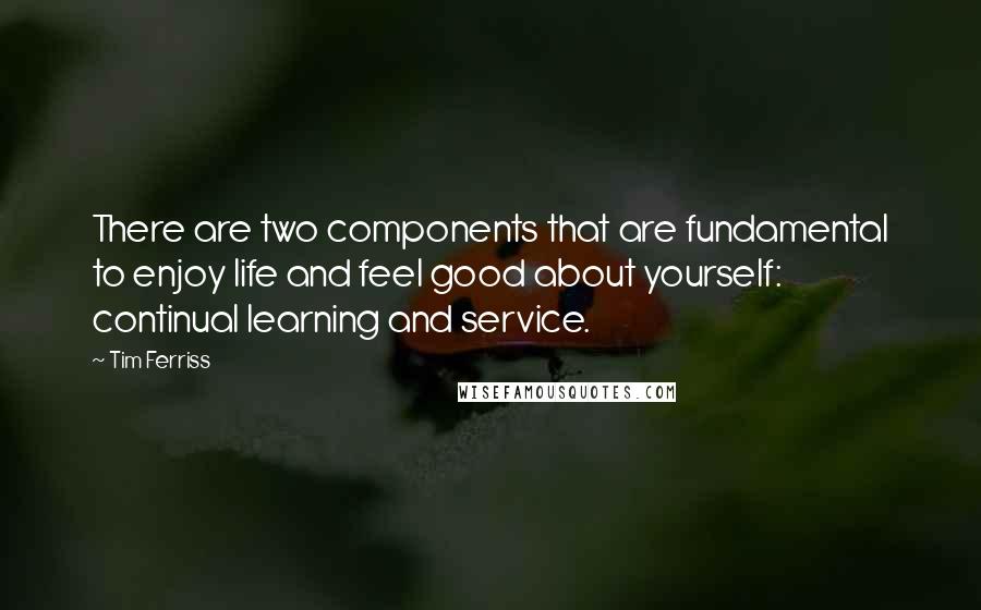 Tim Ferriss quotes: There are two components that are fundamental to enjoy life and feel good about yourself: continual learning and service.