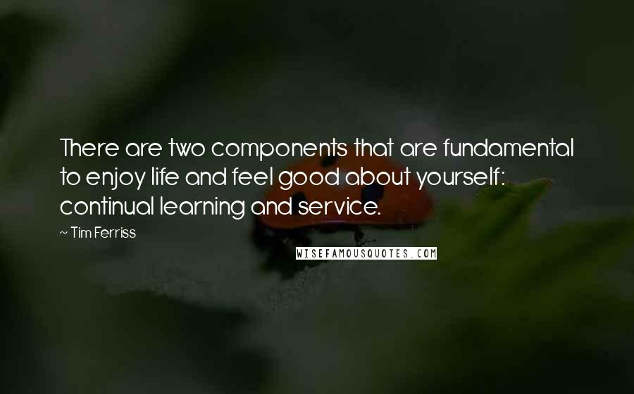 Tim Ferriss quotes: There are two components that are fundamental to enjoy life and feel good about yourself: continual learning and service. Tim Ferriss quotes: There are two components that are fundamental to enjoy life and feel good about yourself: continual learning and service.
