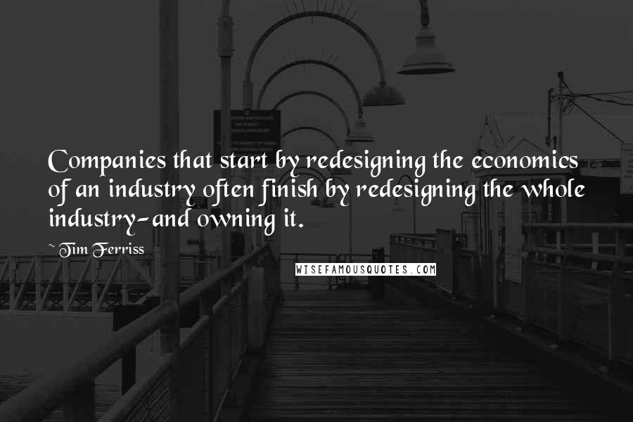 Tim Ferriss quotes: Companies that start by redesigning the economics of an industry often finish by redesigning the whole industry-and owning it. Tim Ferriss quotes: Companies that start by redesigning the economics of an industry often finish by redesigning the whole industry-and owning it.