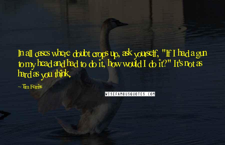 Tim Ferriss quotes: In all cases where doubt crops up, ask yourself, "If I had a gun to my head and had to do it, how would I do it?" It's not as Tim Ferriss quotes: In all cases where doubt crops up, ask yourself, "If I had a gun to my head and had to do it, how would I do it?" It's not as