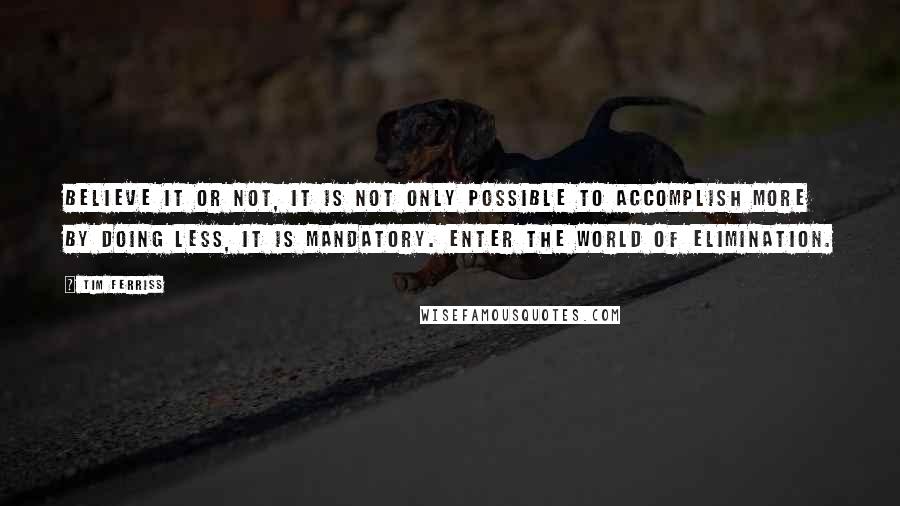Tim Ferriss quotes: Believe it or not, it is not only possible to accomplish more by doing less, it is mandatory. Enter the world of elimination.