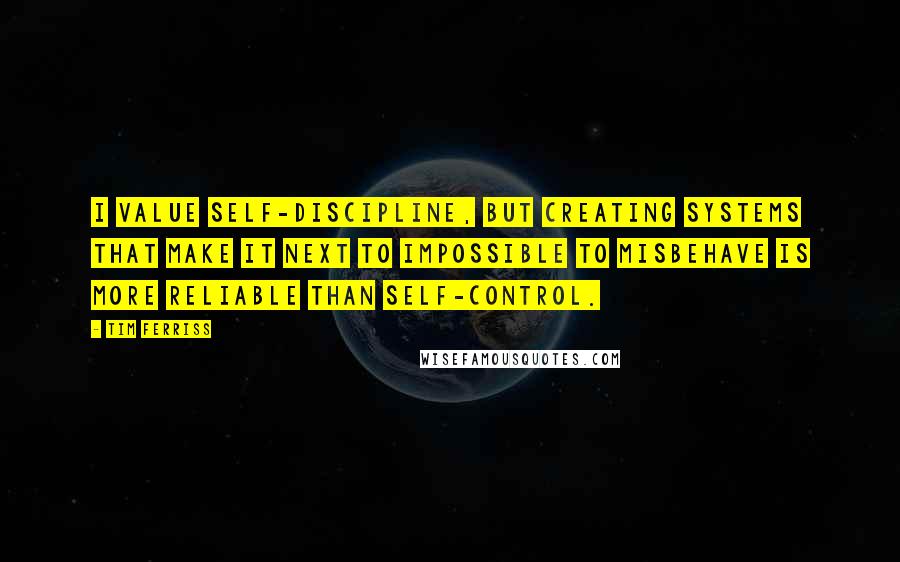 Tim Ferriss quotes: I value self-discipline, but creating systems that make it next to impossible to misbehave is more reliable than self-control. Tim Ferriss quotes: I value self-discipline, but creating systems that make it next to impossible to misbehave is more reliable than self-control.