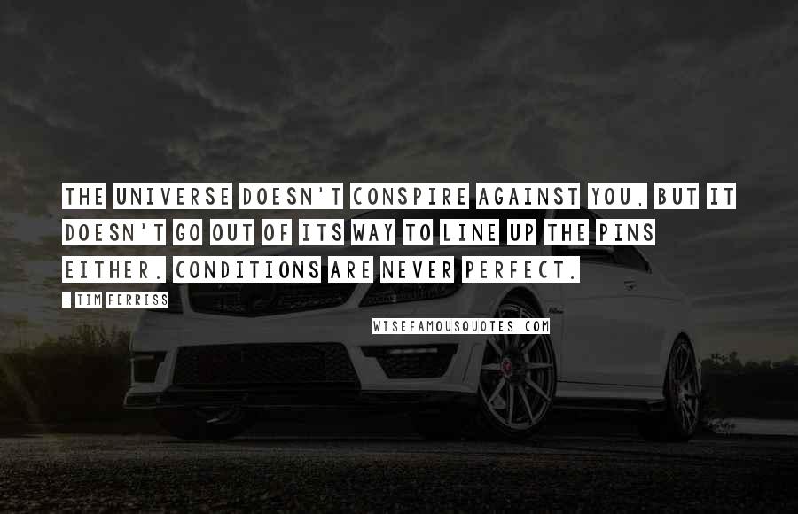 Tim Ferriss quotes: The universe doesn't conspire against you, but it doesn't go out of its way to line up the pins either. Conditions are never perfect.