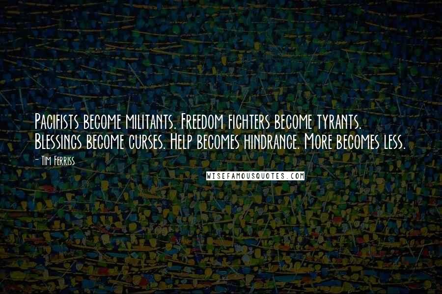 Tim Ferriss quotes: Pacifists become militants. Freedom fighters become tyrants. Blessings become curses. Help becomes hindrance. More becomes less. Tim Ferriss quotes: Pacifists become militants. Freedom fighters become tyrants. Blessings become curses. Help becomes hindrance. More becomes less.