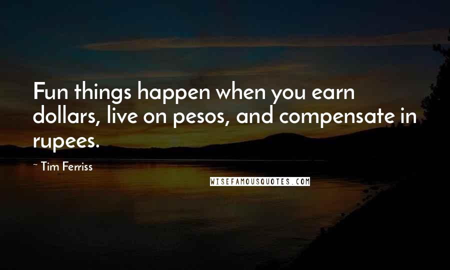 Tim Ferriss quotes: Fun things happen when you earn dollars, live on pesos, and compensate in rupees.