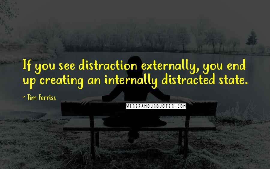 Tim Ferriss quotes: If you see distraction externally, you end up creating an internally distracted state.