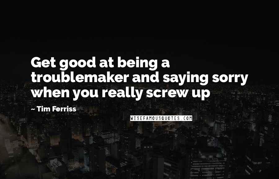 Tim Ferriss quotes: Get good at being a troublemaker and saying sorry when you really screw up Tim Ferriss quotes: Get good at being a troublemaker and saying sorry when you really screw up