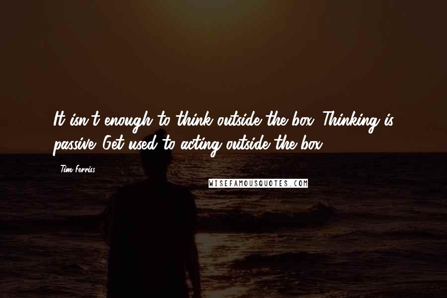 Tim Ferriss quotes: It isn't enough to think outside the box. Thinking is passive. Get used to acting outside the box.