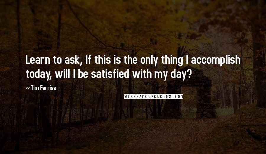 Tim Ferriss quotes: Learn to ask, If this is the only thing I accomplish today, will I be satisfied with my day? Tim Ferriss quotes: Learn to ask, If this is the only thing I accomplish today, will I be satisfied with my day?