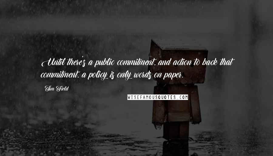 Tim Field quotes: Until there's a public commitment, and action to back that commitment, a policy is only words on paper. Tim Field quotes: Until there's a public commitment, and action to back that commitment, a policy is only words on paper.
