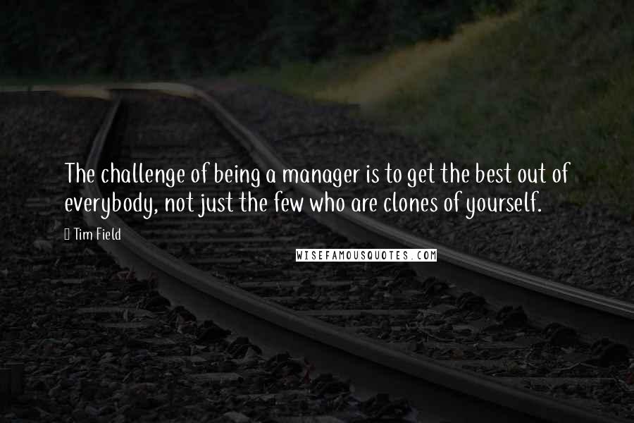 Tim Field quotes: The challenge of being a manager is to get the best out of everybody, not just the few who are clones of yourself. Tim Field quotes: The challenge of being a manager is to get the best out of everybody, not just the few who are clones of yourself.