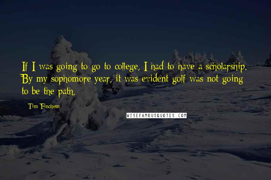 Tim Finchem quotes: If I was going to go to college, I had to have a scholarship. By my sophomore year, it was evident golf was not going to be the path. Tim Finchem quotes: If I was going to go to college, I had to have a scholarship. By my sophomore year, it was evident golf was not going to be the path.