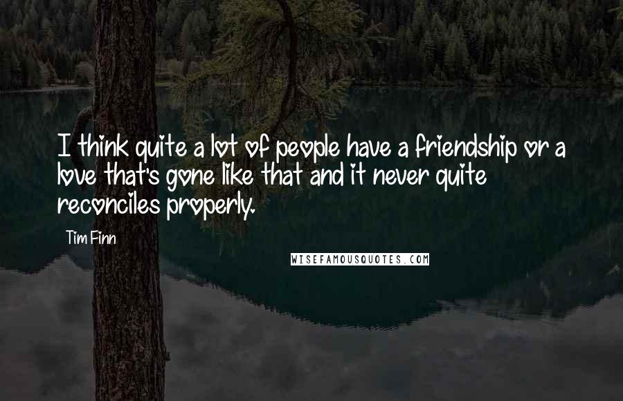 Tim Finn quotes: I think quite a lot of people have a friendship or a love that's gone like that and it never quite reconciles properly. Tim Finn quotes: I think quite a lot of people have a friendship or a love that's gone like that and it never quite reconciles properly.
