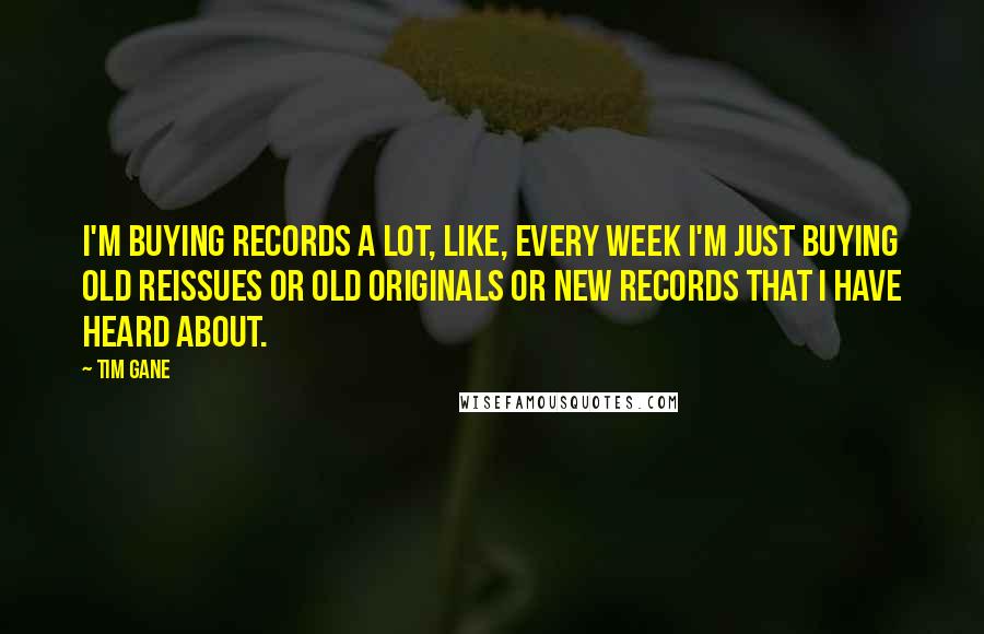 Tim Gane quotes: I'm buying records a lot, like, every week I'm just buying old reissues or old originals or new records that I have heard about. Tim Gane quotes: I'm buying records a lot, like, every week I'm just buying old reissues or old originals or new records that I have heard about.