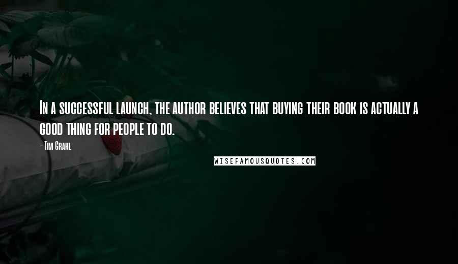 Tim Grahl quotes: In a successful launch, the author believes that buying their book is actually a good thing for people to do. Tim Grahl quotes: In a successful launch, the author believes that buying their book is actually a good thing for people to do.