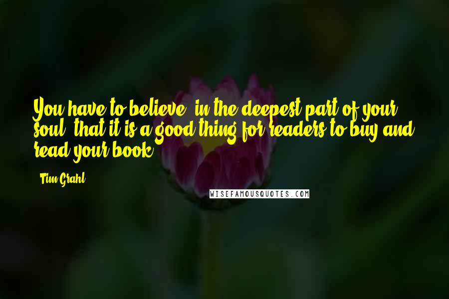 Tim Grahl quotes: You have to believe, in the deepest part of your soul, that it is a good thing for readers to buy and read your book. Tim Grahl quotes: You have to believe, in the deepest part of your soul, that it is a good thing for readers to buy and read your book.