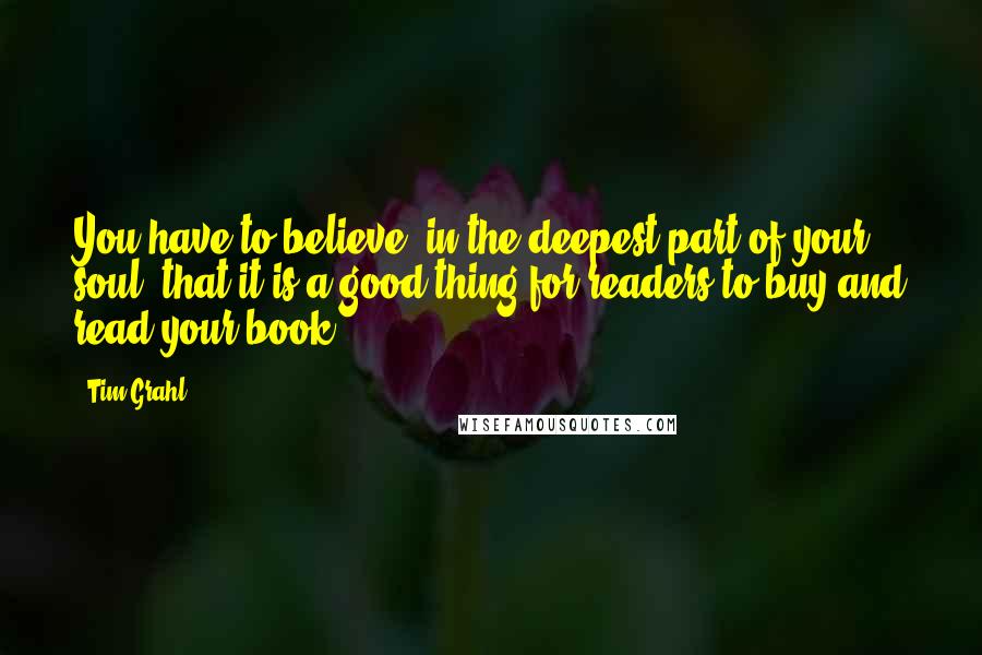 Tim Grahl quotes: You have to believe, in the deepest part of your soul, that it is a good thing for readers to buy and read your book.