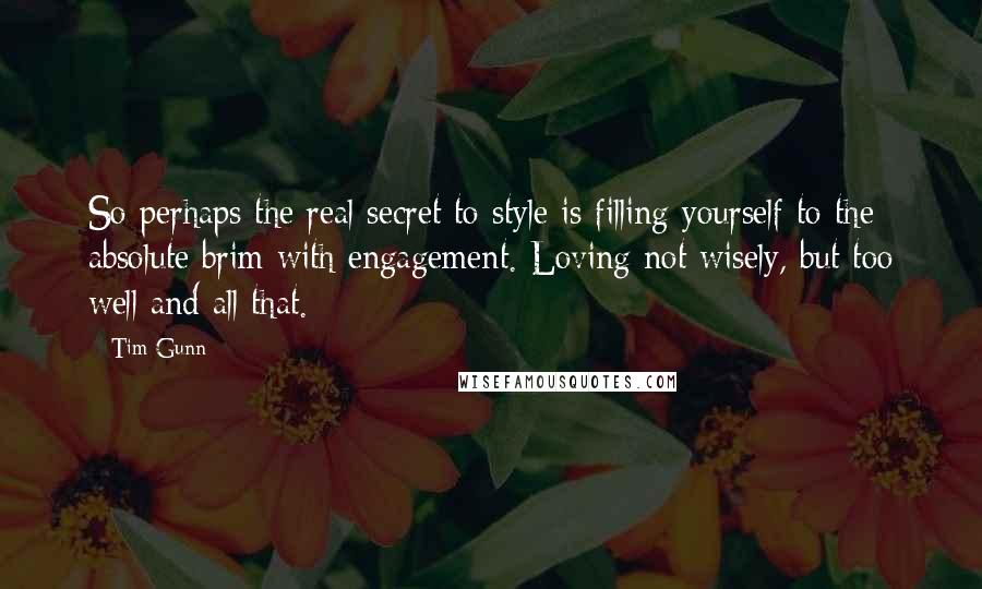 Tim Gunn quotes: So perhaps the real secret to style is filling yourself to the absolute brim with engagement. Loving not wisely, but too well and all that.