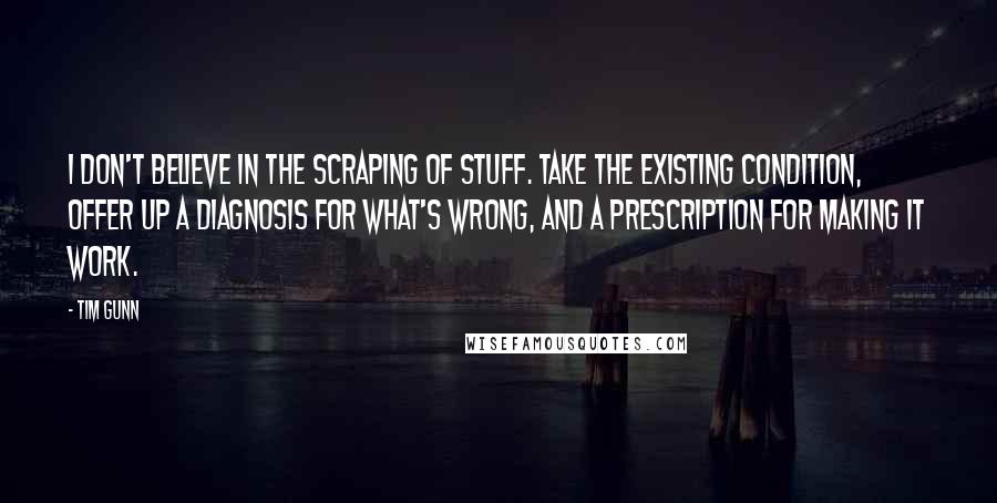 Tim Gunn quotes: I don't believe in the scraping of stuff. Take the existing condition, offer up a diagnosis for what's wrong, and a prescription for making it work.