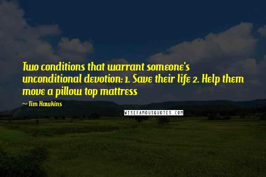 Tim Hawkins quotes: Two conditions that warrant someone's unconditional devotion: 1. Save their life 2. Help them move a pillow top mattress Tim Hawkins quotes: Two conditions that warrant someone's unconditional devotion: 1. Save their life 2. Help them move a pillow top mattress