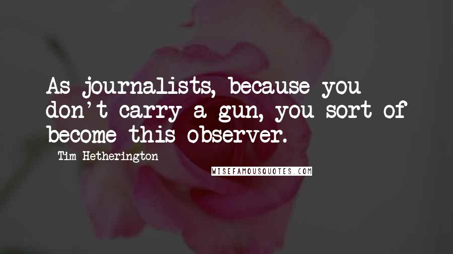 Tim Hetherington quotes: As journalists, because you don't carry a gun, you sort of become this observer.