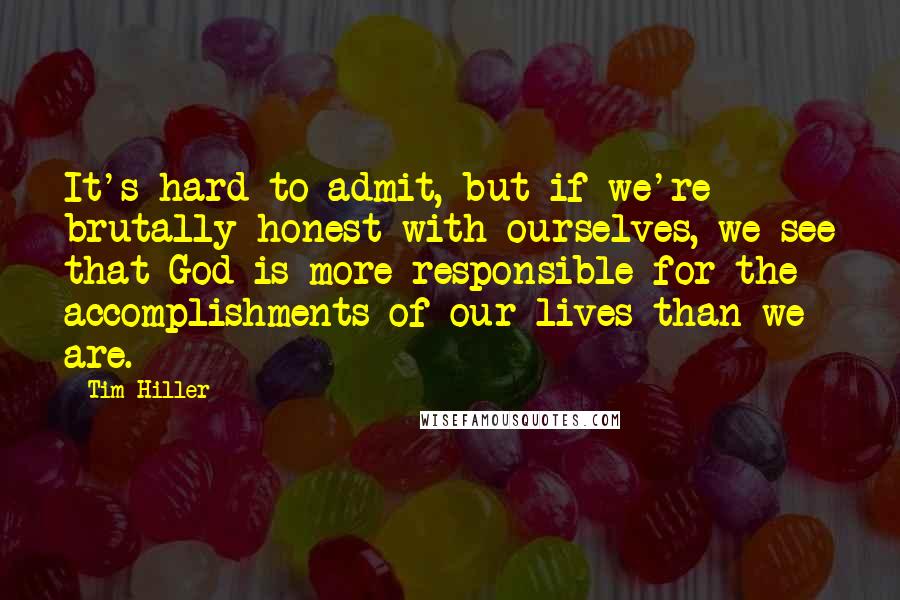 Tim Hiller quotes: It's hard to admit, but if we're brutally honest with ourselves, we see that God is more responsible for the accomplishments of our lives than we are.