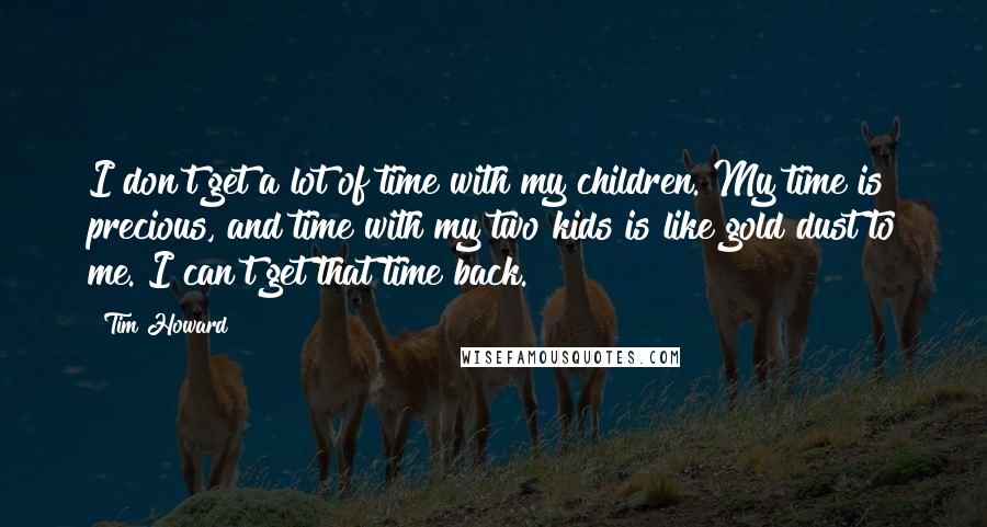 Tim Howard quotes: I don't get a lot of time with my children. My time is precious, and time with my two kids is like gold dust to me. I can't get that Tim Howard quotes: I don't get a lot of time with my children. My time is precious, and time with my two kids is like gold dust to me. I can't get that