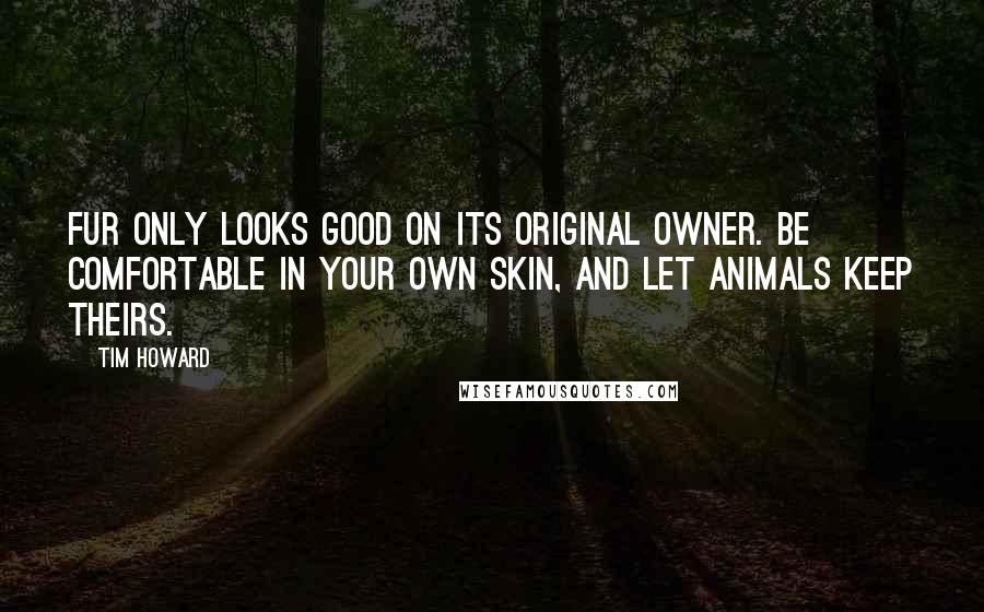 Tim Howard quotes: Fur only looks good on its original owner. Be comfortable in your own skin, and let animals keep theirs.