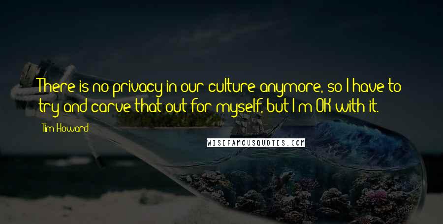 Tim Howard quotes: There is no privacy in our culture anymore, so I have to try and carve that out for myself, but I'm OK with it.