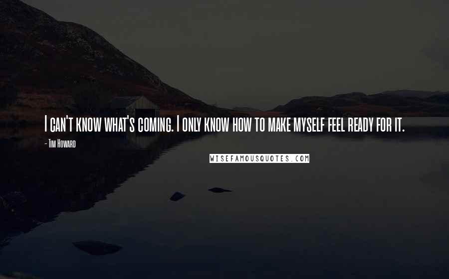 Tim Howard quotes: I can't know what's coming. I only know how to make myself feel ready for it.