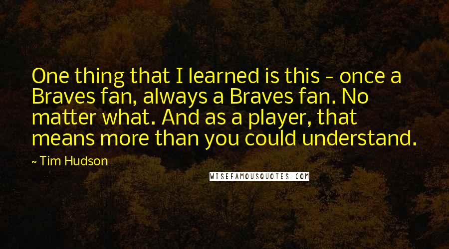 Tim Hudson quotes: One thing that I learned is this - once a Braves fan, always a Braves fan. No matter what. And as a player, that means more than you could understand.