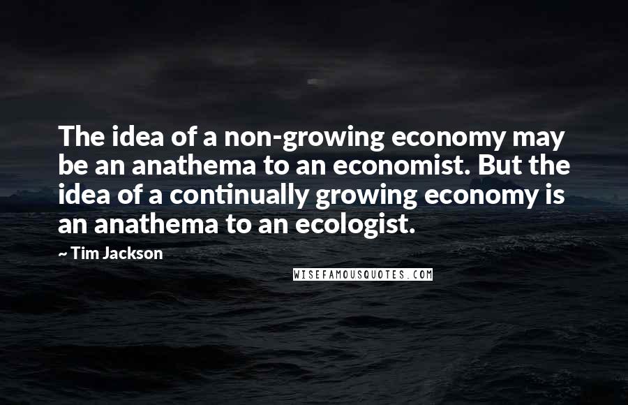 Tim Jackson quotes: The idea of a non-growing economy may be an anathema to an economist. But the idea of a continually growing economy is an anathema to an ecologist.