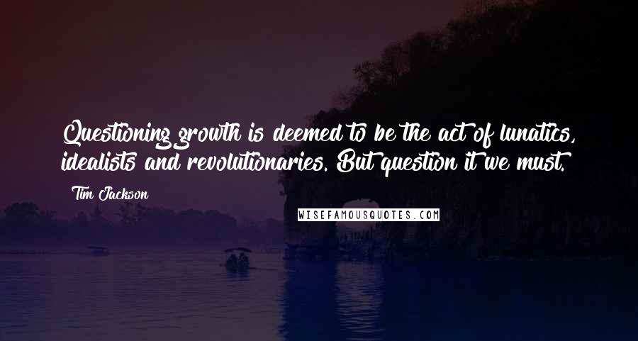 Tim Jackson quotes: Questioning growth is deemed to be the act of lunatics, idealists and revolutionaries. But question it we must.