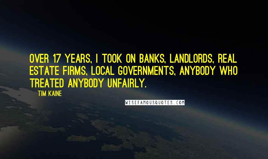 Tim Kaine quotes: Over 17 years, I took on banks, landlords, real estate firms, local governments, anybody who treated anybody unfairly. Tim Kaine quotes: Over 17 years, I took on banks, landlords, real estate firms, local governments, anybody who treated anybody unfairly.