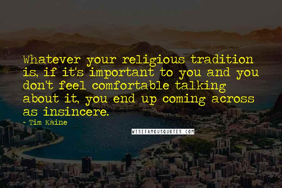 Tim Kaine quotes: Whatever your religious tradition is, if it's important to you and you don't feel comfortable talking about it, you end up coming across as insincere. Tim Kaine quotes: Whatever your religious tradition is, if it's important to you and you don't feel comfortable talking about it, you end up coming across as insincere.