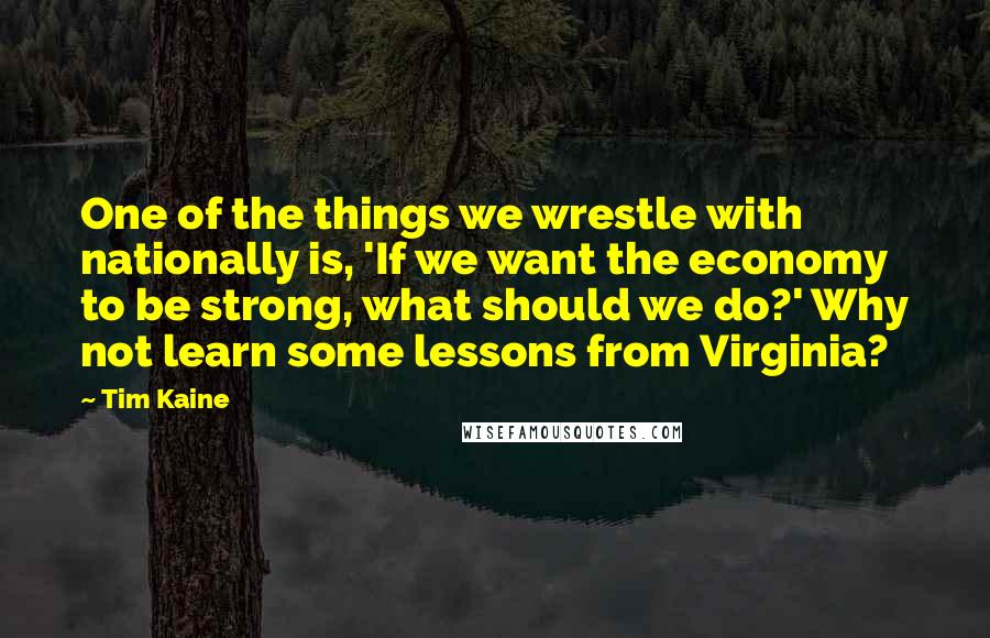 Tim Kaine quotes: One of the things we wrestle with nationally is, 'If we want the economy to be strong, what should we do?' Why not learn some lessons from Virginia? Tim Kaine quotes: One of the things we wrestle with nationally is, 'If we want the economy to be strong, what should we do?' Why not learn some lessons from Virginia?