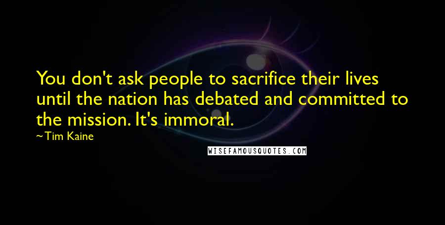 Tim Kaine quotes: You don't ask people to sacrifice their lives until the nation has debated and committed to the mission. It's immoral. Tim Kaine quotes: You don't ask people to sacrifice their lives until the nation has debated and committed to the mission. It's immoral.