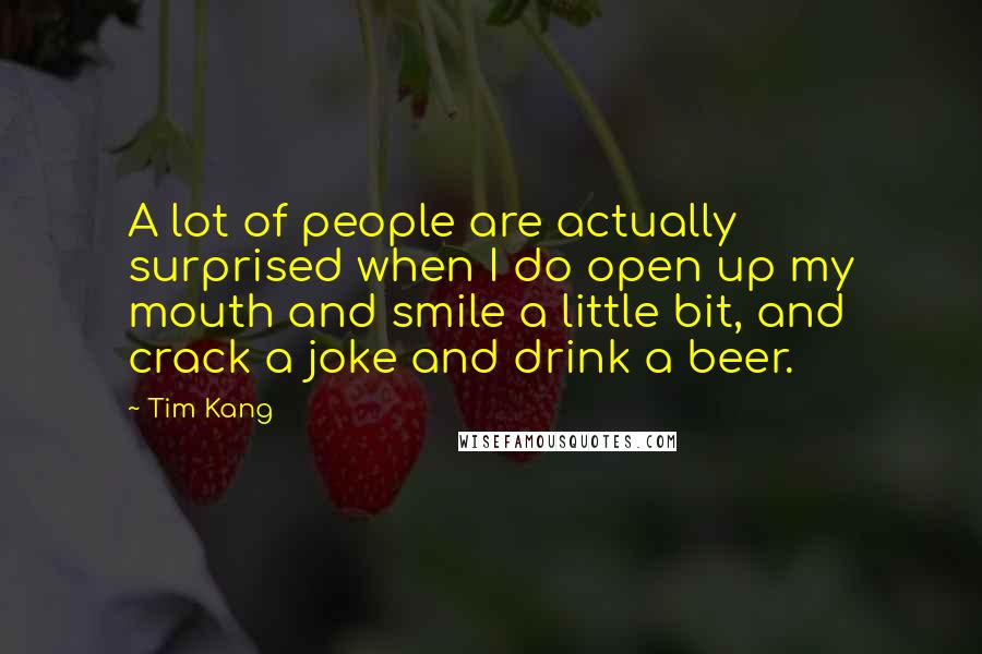 Tim Kang quotes: A lot of people are actually surprised when I do open up my mouth and smile a little bit, and crack a joke and drink a beer. Tim Kang quotes: A lot of people are actually surprised when I do open up my mouth and smile a little bit, and crack a joke and drink a beer.