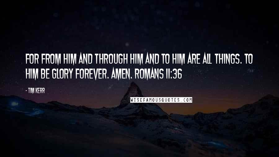 Tim Kerr quotes: For from him and through him and to him are all things. To him be glory forever. Amen. Romans 11:36