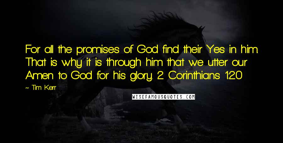 Tim Kerr quotes: For all the promises of God find their Yes in him. That is why it is through him that we utter our Amen to God for his glory. 2 Corinthians