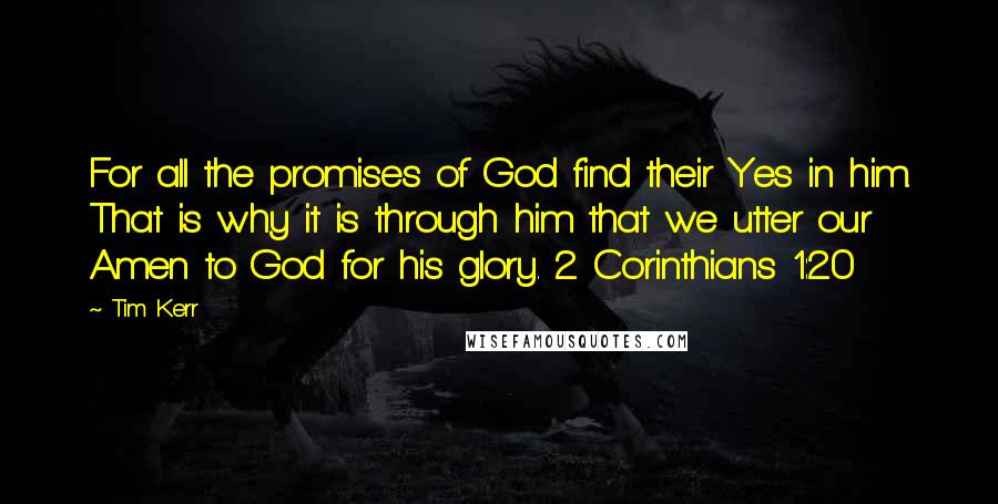 Tim Kerr quotes: For all the promises of God find their Yes in him. That is why it is through him that we utter our Amen to God for his glory. 2 Corinthians Tim Kerr quotes: For all the promises of God find their Yes in him. That is why it is through him that we utter our Amen to God for his glory. 2 Corinthians