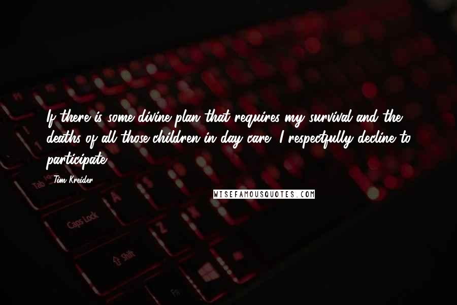 Tim Kreider quotes: If there is some divine plan that requires my survival and the deaths of all those children in day care, I respectfully decline to participate. Tim Kreider quotes: If there is some divine plan that requires my survival and the deaths of all those children in day care, I respectfully decline to participate.