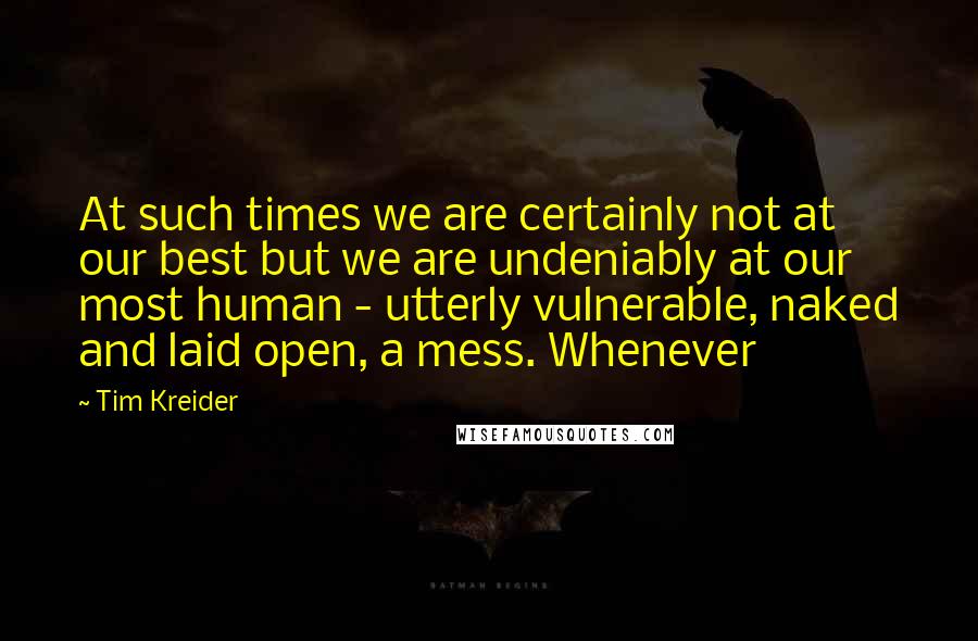 Tim Kreider quotes: At such times we are certainly not at our best but we are undeniably at our most human - utterly vulnerable, naked and laid open, a mess. Whenever Tim Kreider quotes: At such times we are certainly not at our best but we are undeniably at our most human - utterly vulnerable, naked and laid open, a mess. Whenever