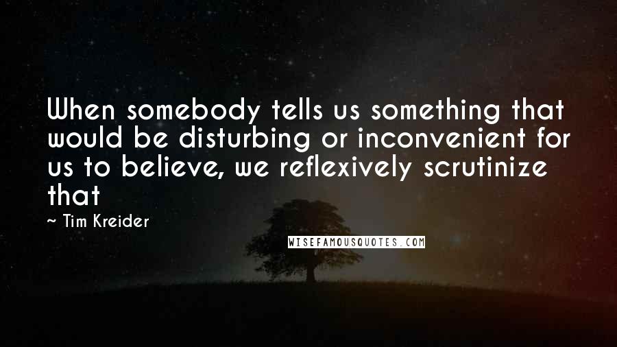 Tim Kreider quotes: When somebody tells us something that would be disturbing or inconvenient for us to believe, we reflexively scrutinize that Tim Kreider quotes: When somebody tells us something that would be disturbing or inconvenient for us to believe, we reflexively scrutinize that