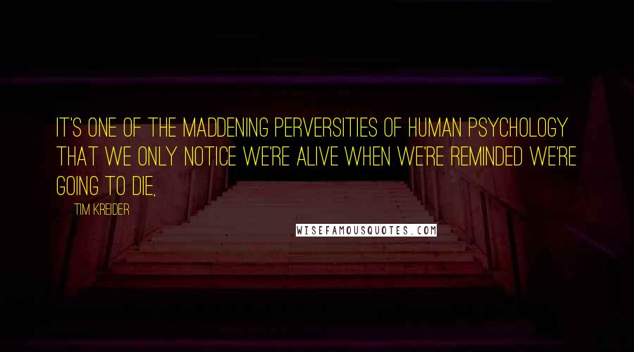 Tim Kreider quotes: It's one of the maddening perversities of human psychology that we only notice we're alive when we're reminded we're going to die,