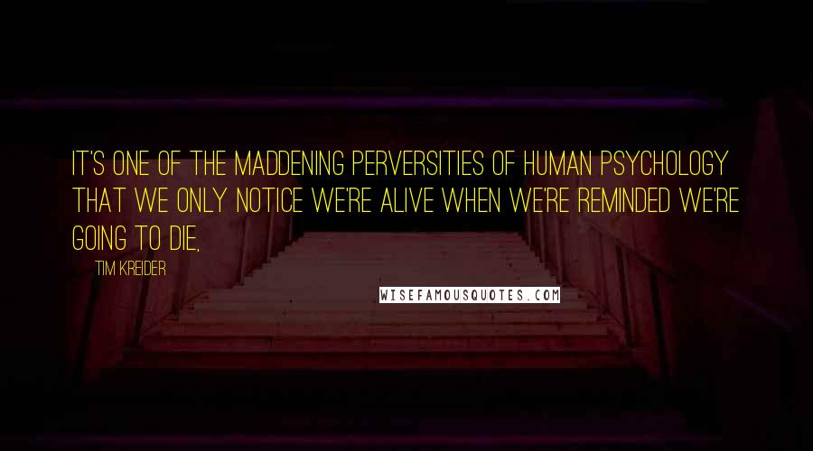 Tim Kreider quotes: It's one of the maddening perversities of human psychology that we only notice we're alive when we're reminded we're going to die, Tim Kreider quotes: It's one of the maddening perversities of human psychology that we only notice we're alive when we're reminded we're going to die,
