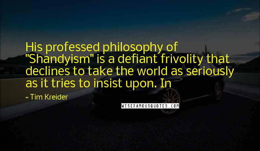 Tim Kreider quotes: His professed philosophy of "Shandyism" is a defiant frivolity that declines to take the world as seriously as it tries to insist upon. In Tim Kreider quotes: His professed philosophy of "Shandyism" is a defiant frivolity that declines to take the world as seriously as it tries to insist upon. In